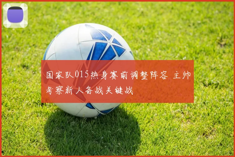 国家队015热身赛前调整阵容 主帅考察新人备战关键战