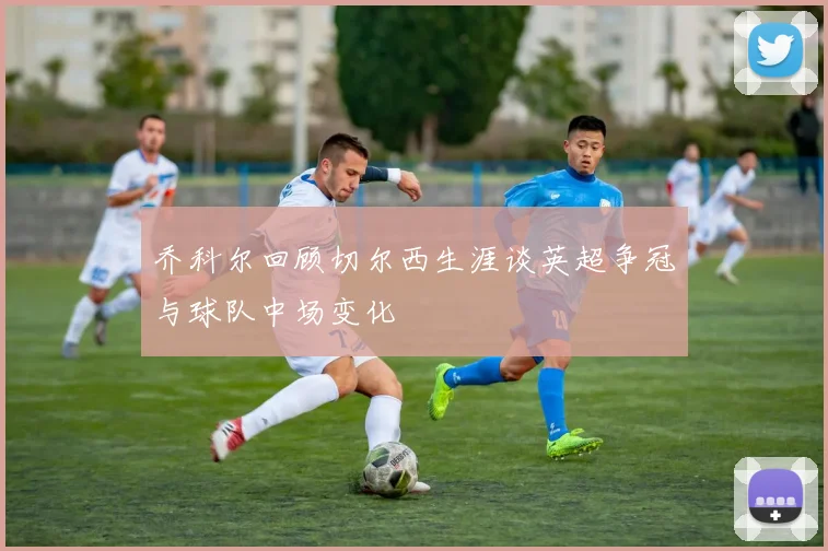 乔科尔回顾切尔西生涯谈英超争冠与球队中场变化