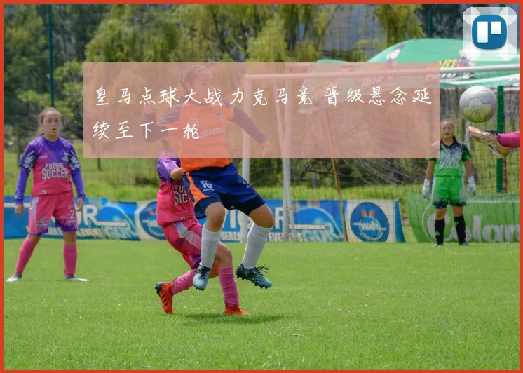 皇马点球大战力克马竞 晋级悬念延续至下一轮