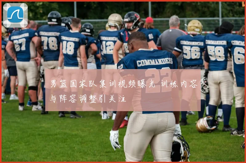 男篮国家队集训视频曝光 训练内容与阵容调整引关注