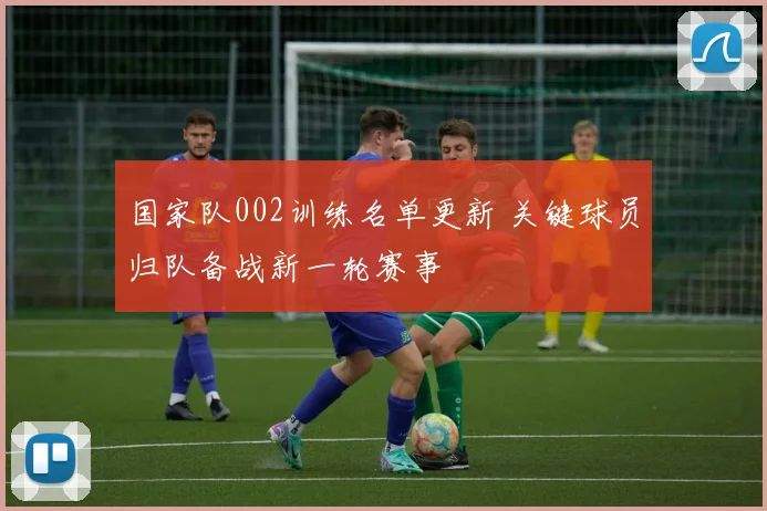 国家队002训练名单更新 关键球员归队备战新一轮赛事