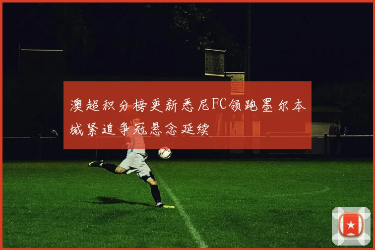 澳超积分榜更新悉尼FC领跑墨尔本城紧追争冠悬念延续