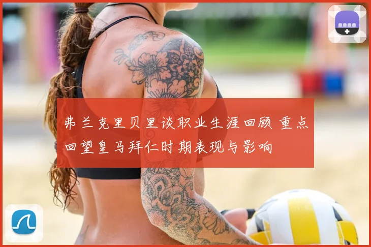 弗兰克里贝里谈职业生涯回顾 重点回望皇马拜仁时期表现与影响