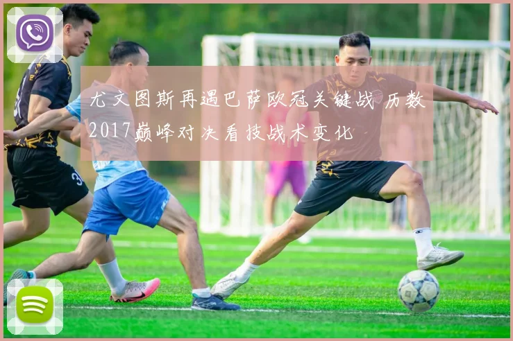 尤文图斯再遇巴萨欧冠关键战 历数2017巅峰对决看技战术变化