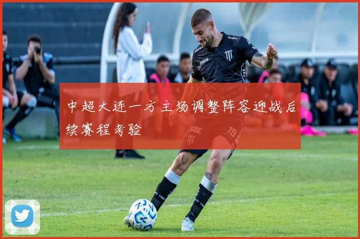 中超大连一方主场调整阵容迎战后续赛程考验