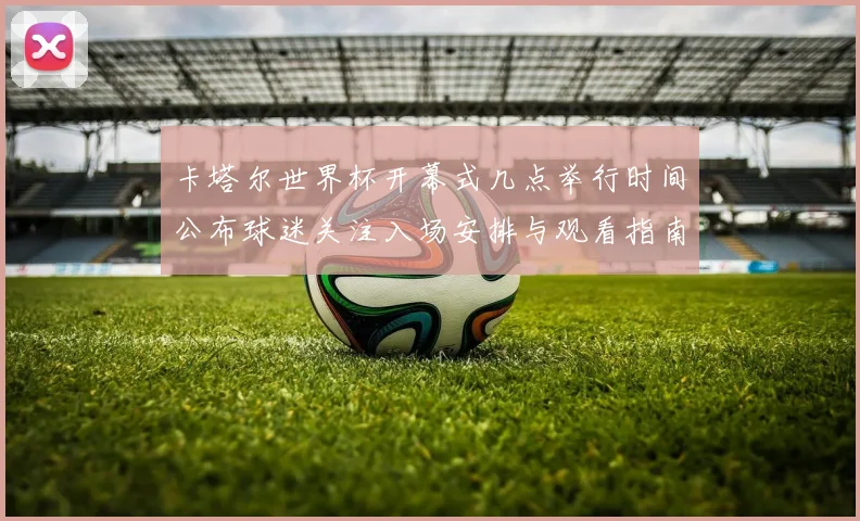 卡塔尔世界杯开幕式几点举行时间公布球迷关注入场安排与观看指南