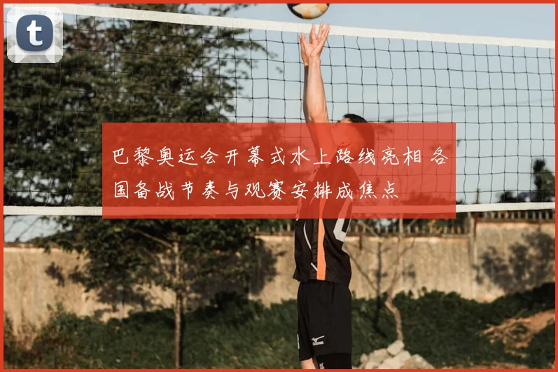 巴黎奥运会开幕式水上路线亮相 各国备战节奏与观赛安排成焦点