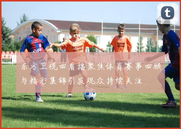 东方卫视回看播聚焦体育赛事回顾与精彩集锦引发观众持续关注