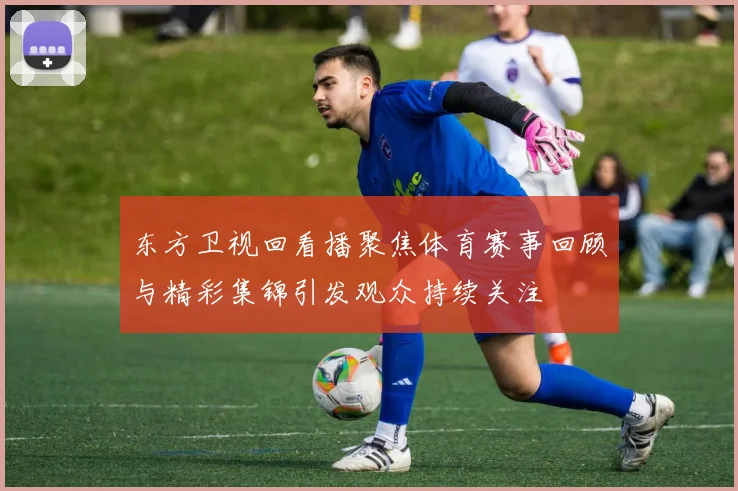 东方卫视回看播聚焦体育赛事回顾与精彩集锦引发观众持续关注