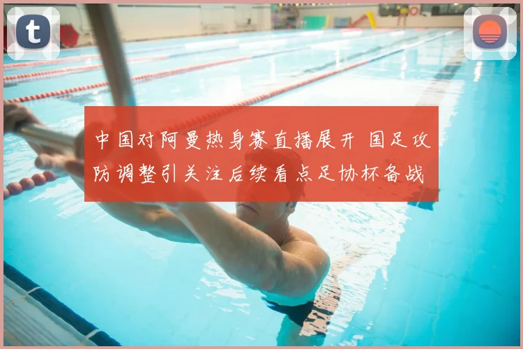 中国对阿曼热身赛直播展开 国足攻防调整引关注后续看点足协杯备战