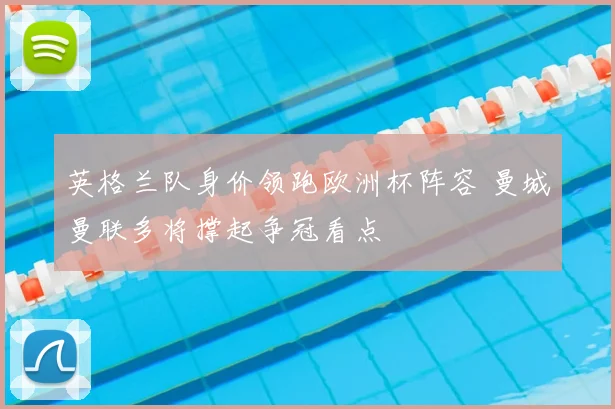 英格兰队身价领跑欧洲杯阵容 曼城曼联多将撑起争冠看点