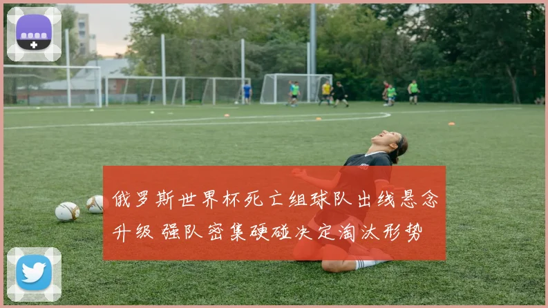 俄罗斯世界杯死亡组球队出线悬念升级 强队密集硬碰决定淘汰形势