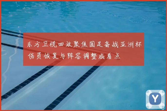 东方卫视回放聚焦国足备战亚洲杯 伤员恢复与阵容调整成看点