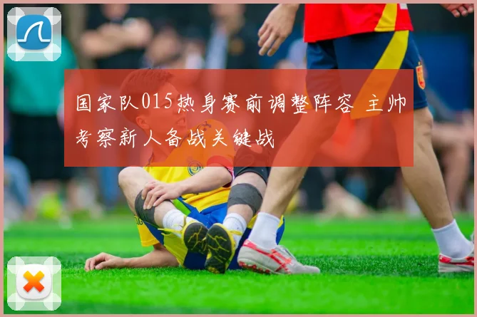 国家队015热身赛前调整阵容 主帅考察新人备战关键战