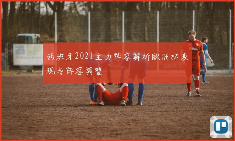 西班牙2021主力阵容解析欧洲杯表现与阵容调整