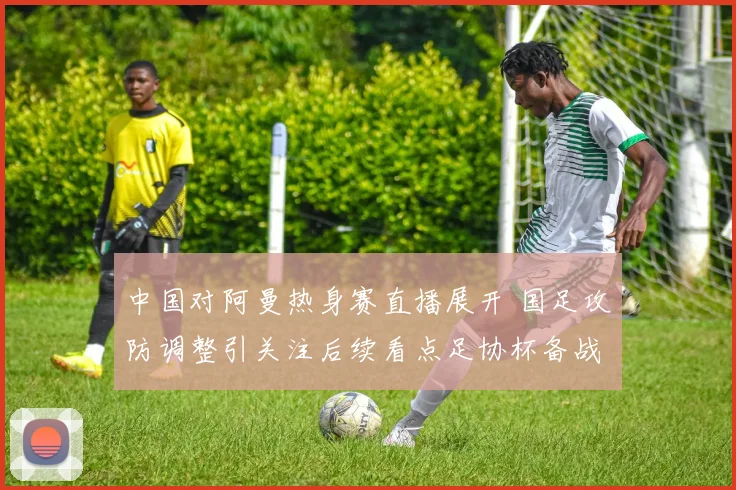 中国对阿曼热身赛直播展开 国足攻防调整引关注后续看点足协杯备战