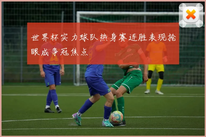 世界杯实力球队热身赛连胜表现抢眼成争冠焦点