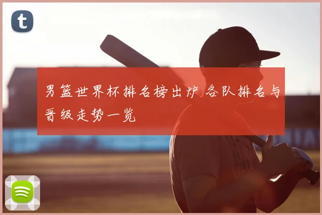 男篮世界杯排名榜出炉 各队排名与晋级走势一览