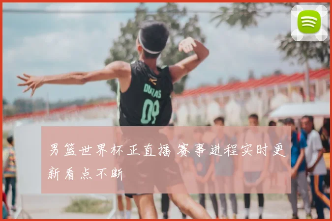 男篮世界杯正直播 赛事进程实时更新看点不断