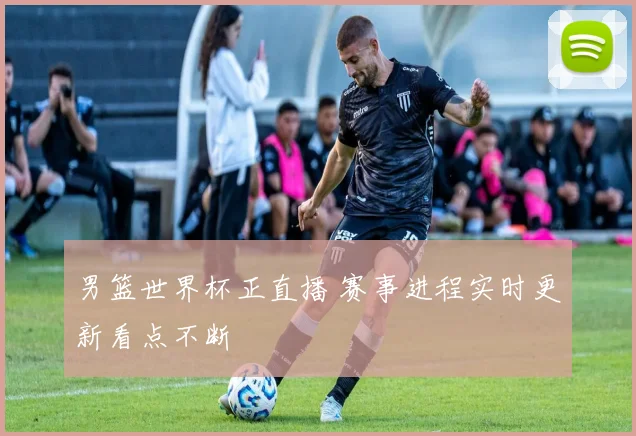 男篮世界杯正直播 赛事进程实时更新看点不断