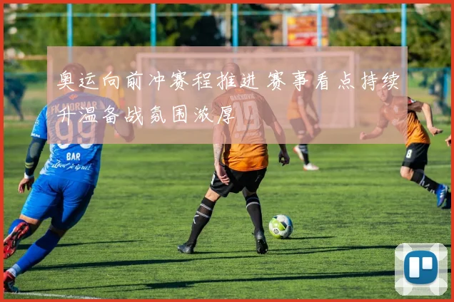 奥运向前冲赛程推进 赛事看点持续升温备战氛围浓厚