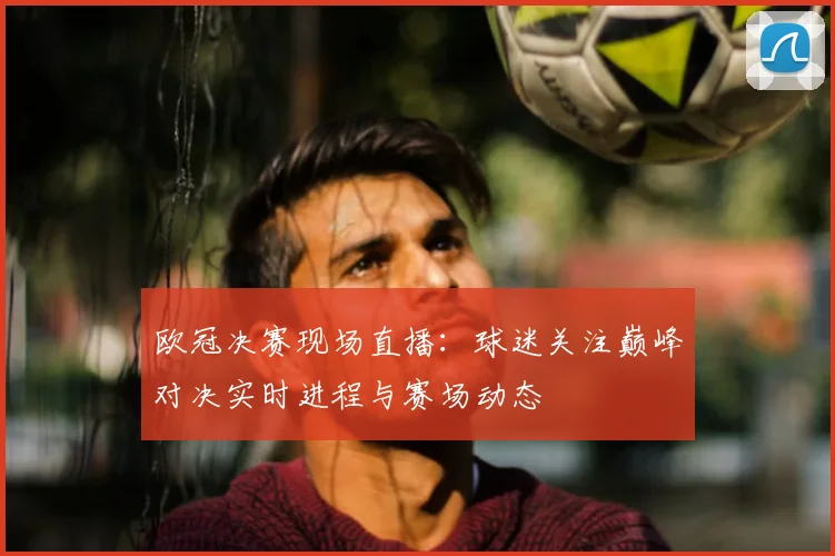 欧冠决赛现场直播:球迷关注巅峰对决实时进程与赛场动态